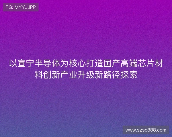 以宣宁半导体为核心打造国产高端芯片材料创新产业升级新路径探索 以宣宁半导体为核心打造国产高端芯片材料创新产业升级新路径探索